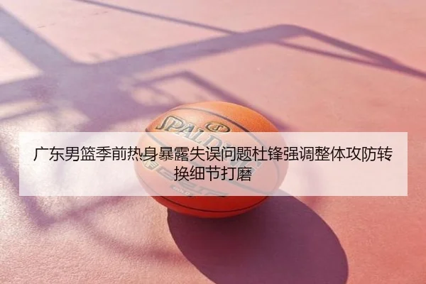 广东男篮季前热身暴露失误问题杜锋强调整体攻防转换细节打磨