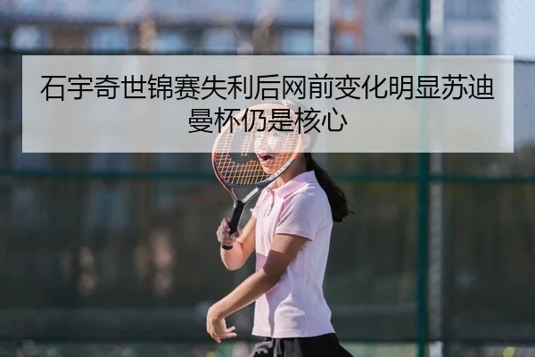 石宇奇世锦赛失利后网前变化明显苏迪曼杯仍是核心
