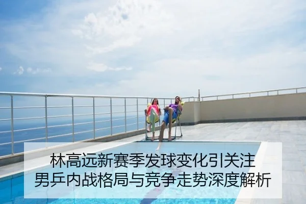 林高远新赛季发球变化引关注 男乒内战格局与竞争走势深度解析